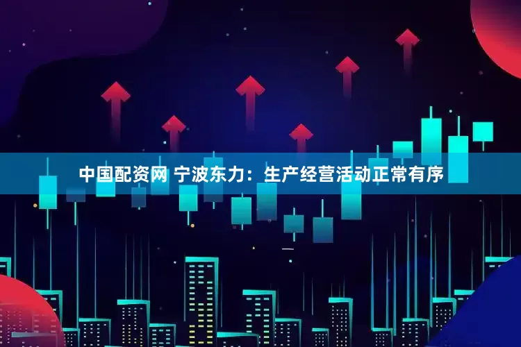 中国配资网 宁波东力：生产经营活动正常有序
