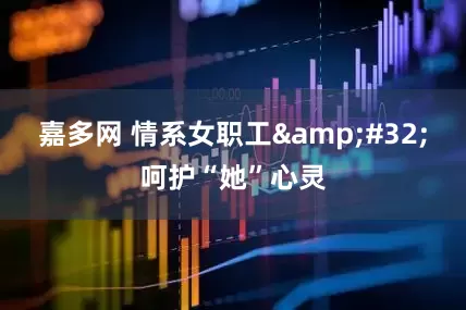 嘉多网 情系女职工 呵护“她”心灵