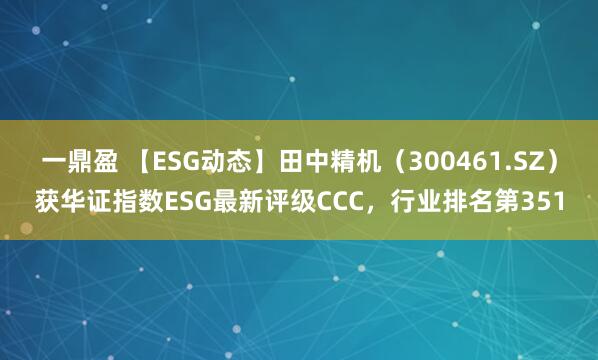 一鼎盈 【ESG动态】田中精机(300461.SZ)获华证指数ESG最新评级CCC,行业排名第351