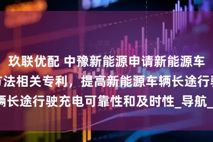 玖联优配 中豫新能源申请新能源车辆充电路径选择方法相关专利，提高新能源车辆长途行驶充电可靠性和及时性_导航_显示_企业