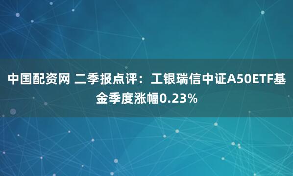中国配资网 二季报点评：工银瑞信中证A50ETF基金季度涨幅0.23%