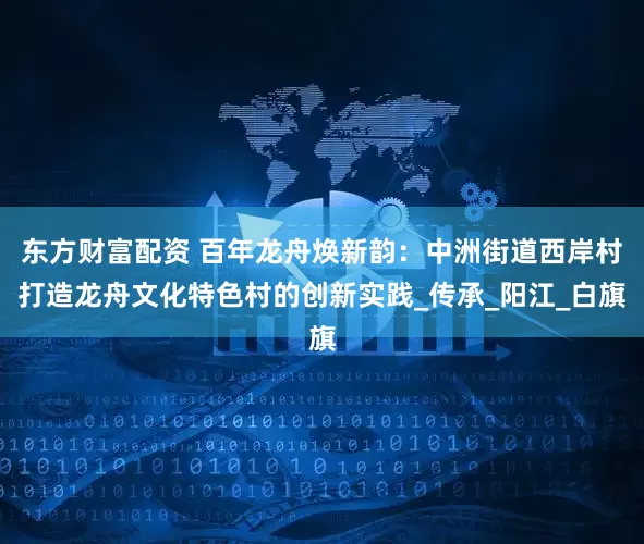 东方财富配资 百年龙舟焕新韵:中洲街道西岸村打造龙舟文化特色村的创新实践_传承_阳江_白旗
