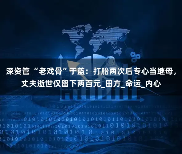 深资管 “老戏骨”于蓝：打胎两次后专心当继母，丈夫逝世仅留下两百元_田方_命运_内心