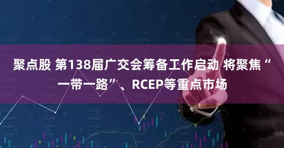 聚点股 第138届广交会筹备工作启动 将聚焦“一带一路”、RCEP等重点市场
