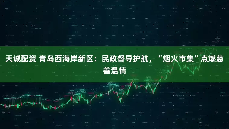 天诚配资 青岛西海岸新区:民政督导护航,“烟火市集”点燃慈善温情