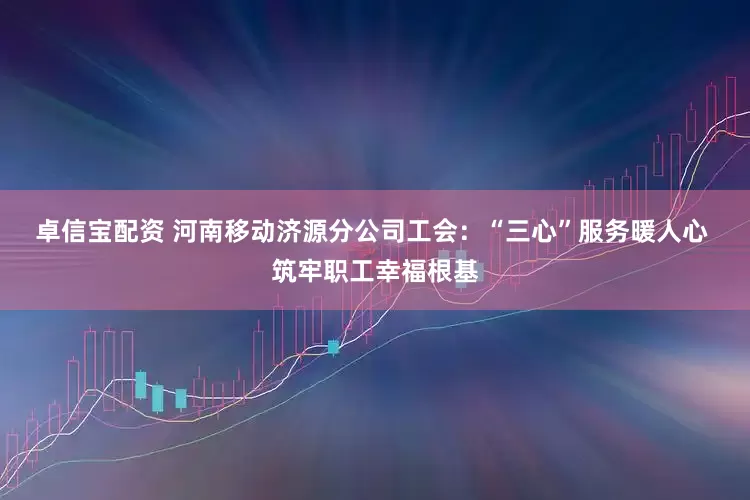 卓信宝配资 河南移动济源分公司工会:“三心”服务暖人心 筑牢职工幸福根基