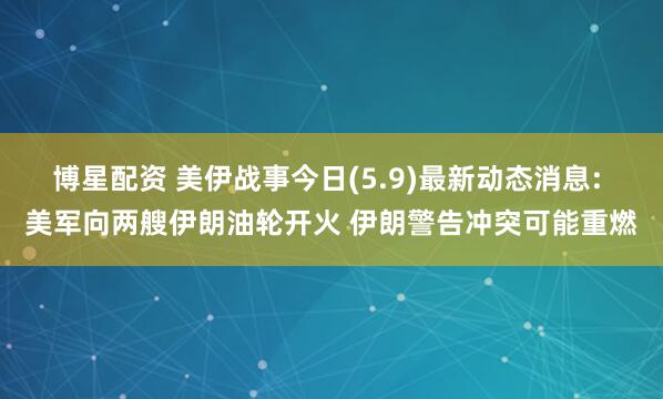 博星配资 美伊战事今日(5.9)最新动态消息: 美军向两艘伊朗油轮开火 伊朗警告冲突可能重燃