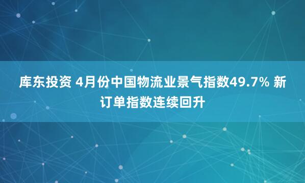 库东投资 4月份中国物流业景气指数49.7% 新订单指数连续回升