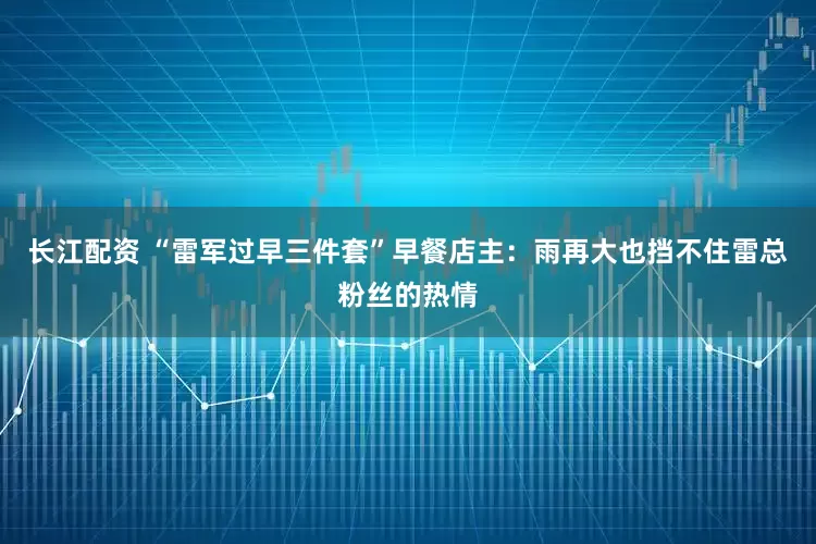 长江配资 “雷军过早三件套”早餐店主：雨再大也挡不住雷总粉丝的热情