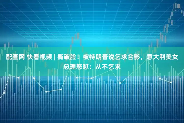 配查网 快看视频 | 撕破脸！被特朗普说乞求合影，意大利美女总理怒怼：从不乞求
